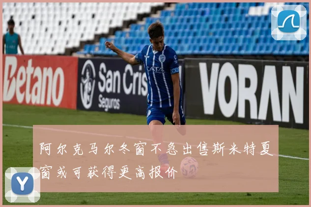 阿尔克马尔冬窗不急出售斯米特夏窗或可获得更高报价