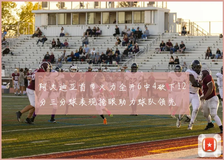 阿夫迪亚首节火力全开6中4砍下12分三分球表现抢眼助力球队领先
