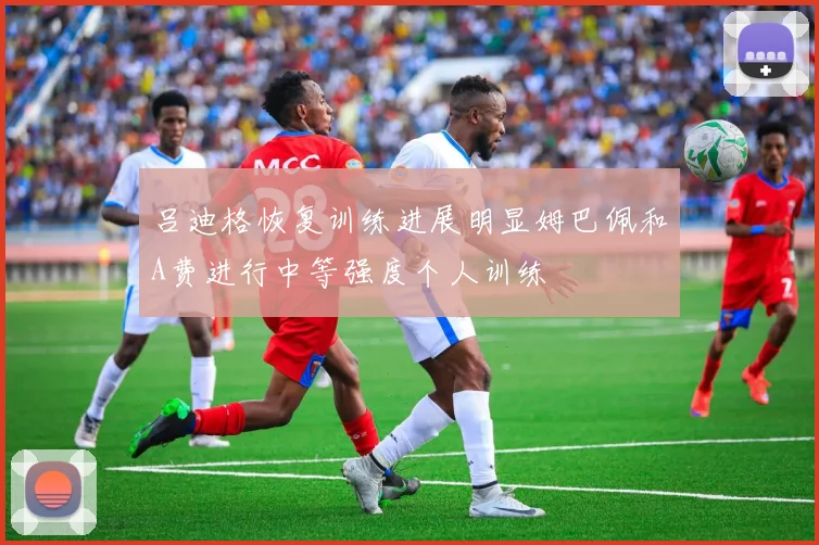 吕迪格恢复训练进展明显姆巴佩和A费进行中等强度个人训练