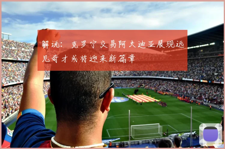 解说：克罗宁交易阿夫迪亚展现远见奇才或将迎来新篇章