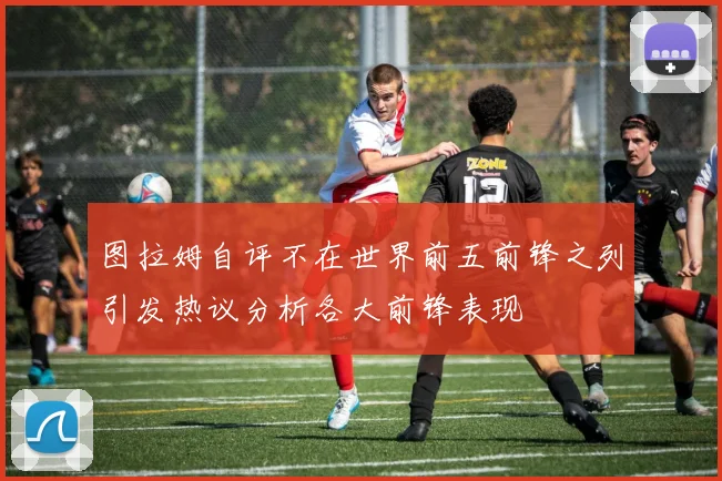 图拉姆自评不在世界前五前锋之列引发热议分析各大前锋表现