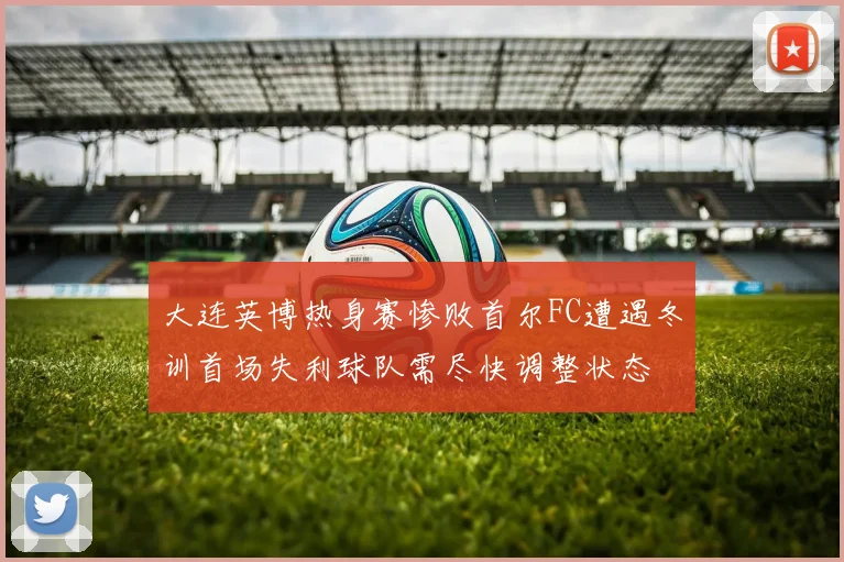 大连英博热身赛惨败首尔FC遭遇冬训首场失利球队需尽快调整状态