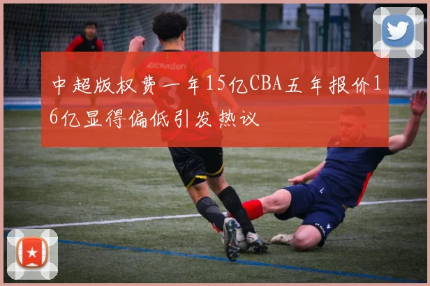 中超版权费一年15亿CBA五年报价16亿显得偏低引发热议