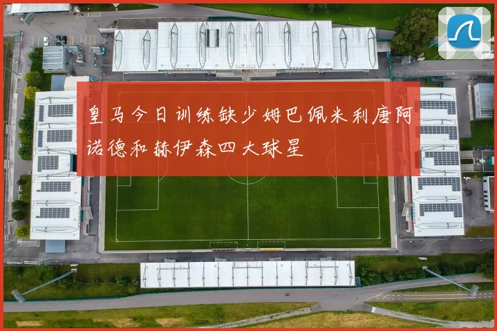 皇马今日训练缺少姆巴佩米利唐阿诺德和赫伊森四大球星