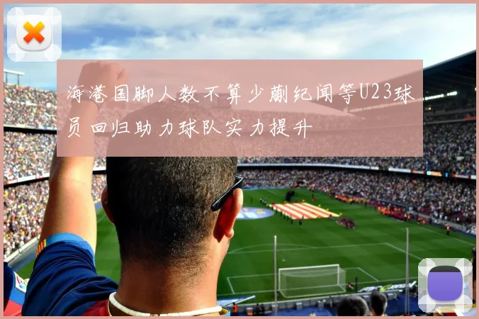 海港国脚人数不算少蒯纪闻等U23球员回归助力球队实力提升