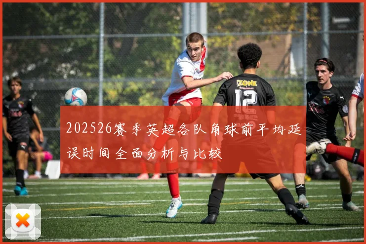 202526赛季英超各队角球前平均延误时间全面分析与比较