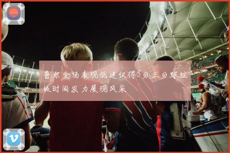 普尔全场表现低迷仅得5分三分球垃圾时间发力展现风采