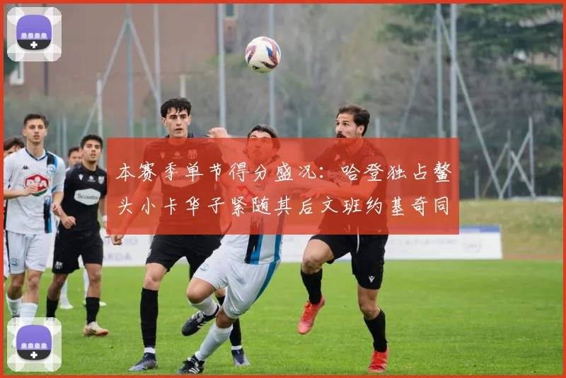本赛季单节得分盛况：哈登独占鳌头小卡华子紧随其后文班约基奇同创佳绩