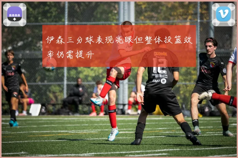 伊森三分球表现亮眼但整体投篮效率仍需提升