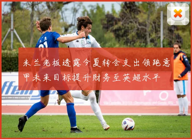 米兰老板透露今夏转会支出领跑意甲未来目标提升财务至英超水平