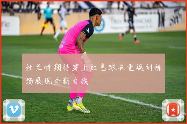 杜兰特期待穿上红色球衣重返训练场展现全新自我
