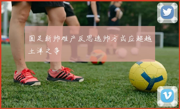 国足新帅难产反思选帅方式应超越土洋之争