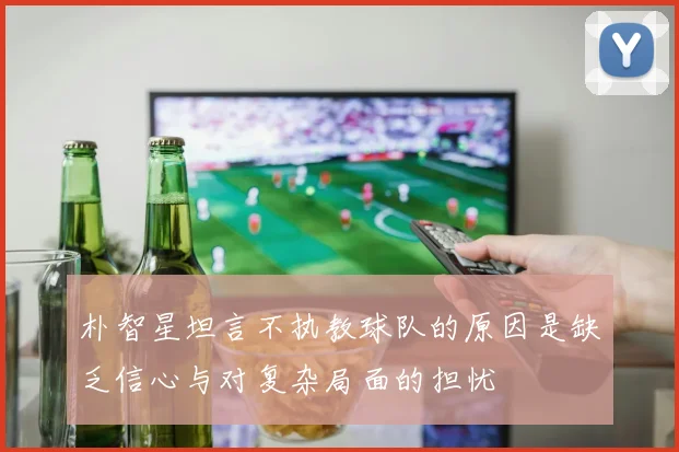 朴智星坦言不执教球队的原因是缺乏信心与对复杂局面的担忧