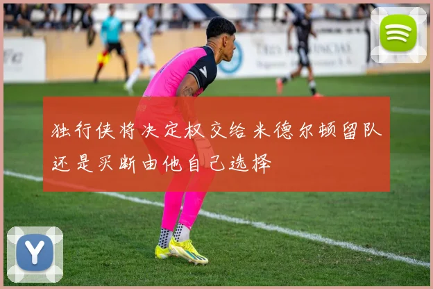 独行侠将决定权交给米德尔顿留队还是买断由他自己选择