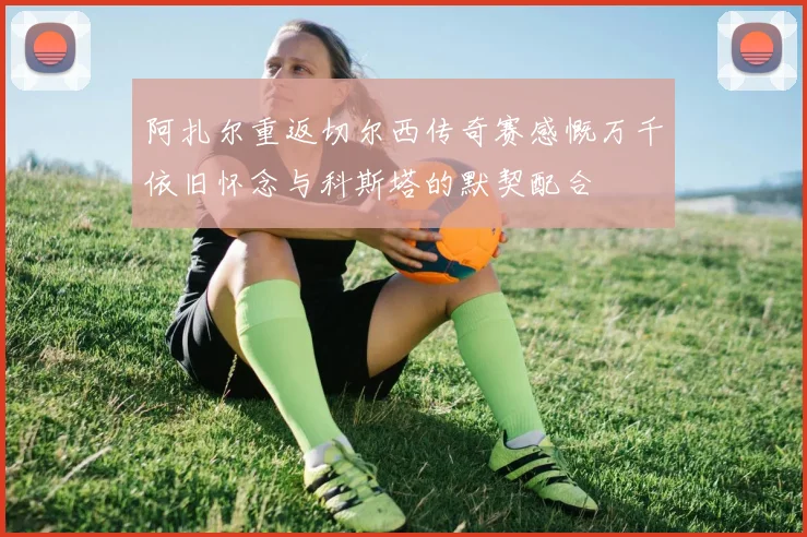 阿扎尔重返切尔西传奇赛感慨万千依旧怀念与科斯塔的默契配合