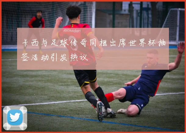 卡西与足球传奇同框出席世界杯抽签活动引发热议