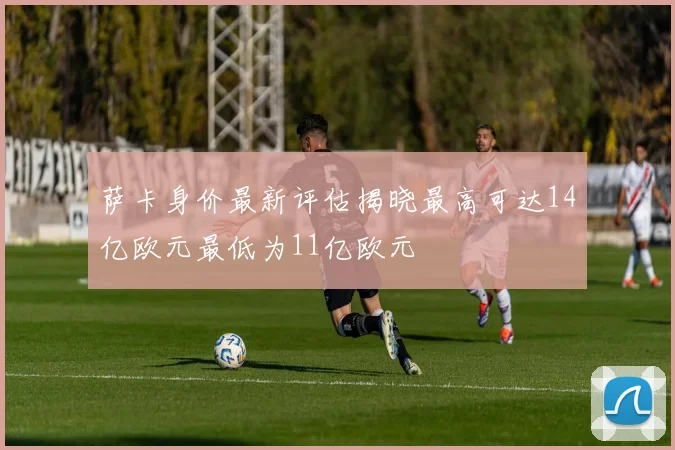 萨卡身价最新评估揭晓最高可达14亿欧元最低为11亿欧元