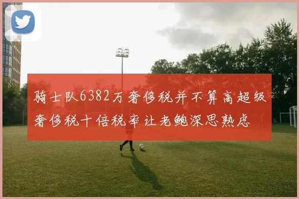 骑士队6382万奢侈税并不算高超级奢侈税十倍税率让老鲍深思熟虑