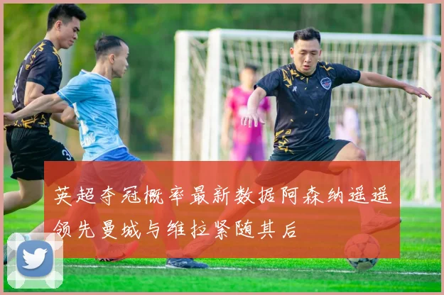 英超夺冠概率最新数据阿森纳遥遥领先曼城与维拉紧随其后