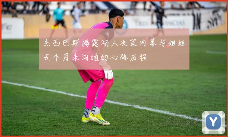杰西巴斯揭露湖人决策内幕与姐姐五个月未沟通的心路历程