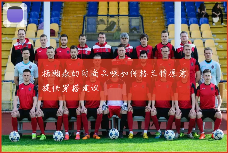 杨瀚森的时尚品味如何格兰特愿意提供穿搭建议