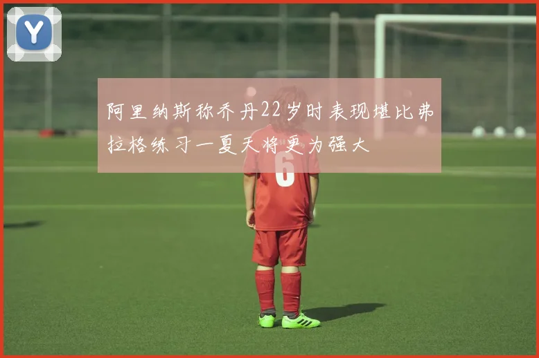阿里纳斯称乔丹22岁时表现堪比弗拉格练习一夏天将更为强大