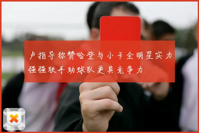 卢指导称赞哈登与小卡全明星实力强强联手助球队更具竞争力