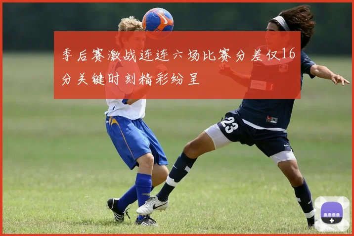 季后赛激战连连六场比赛分差仅16分关键时刻精彩纷呈