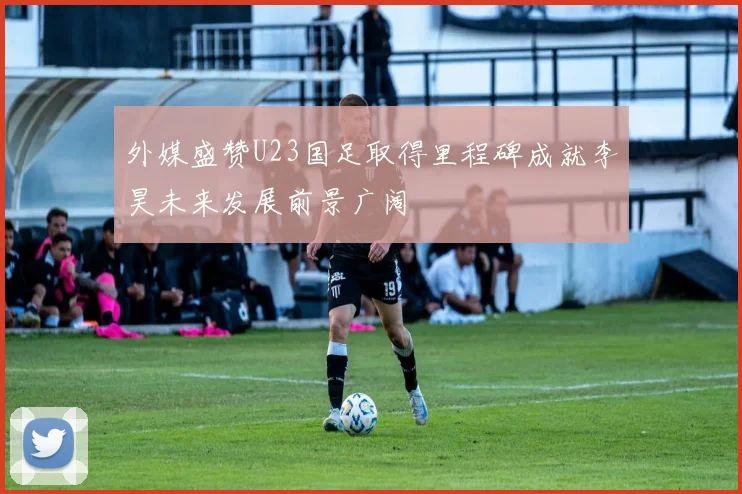 外媒盛赞U23国足取得里程碑成就李昊未来发展前景广阔