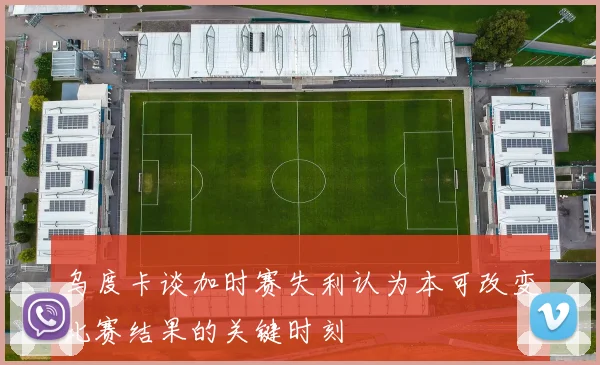 乌度卡谈加时赛失利认为本可改变比赛结果的关键时刻