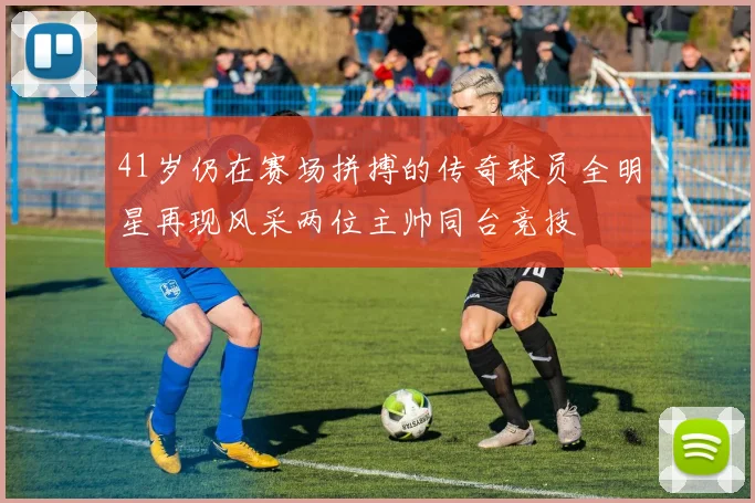 41岁仍在赛场拼搏的传奇球员全明星再现风采两位主帅同台竞技