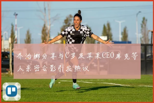乔治娜分享与C罗及苹果CEO库克等人亲密合影引发热议