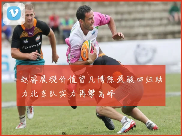 赵睿展现价值曾凡博陈盈骏回归助力北京队实力再攀高峰
