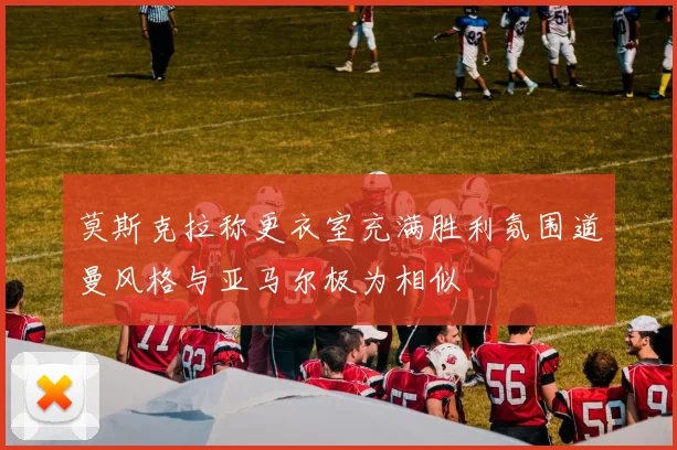 莫斯克拉称更衣室充满胜利氛围道曼风格与亚马尔极为相似