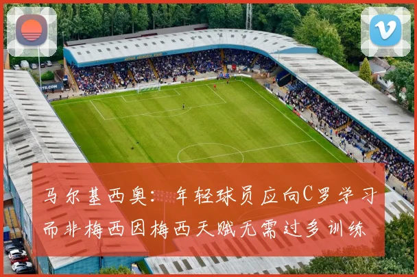 马尔基西奥：年轻球员应向C罗学习而非梅西因梅西天赋无需过多训练