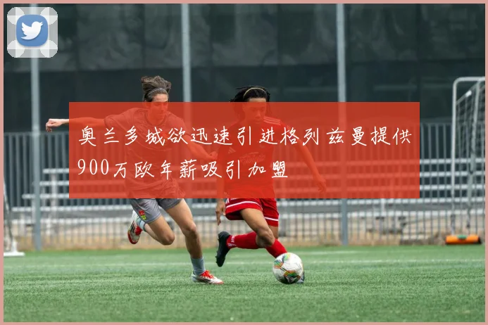 奥兰多城欲迅速引进格列兹曼提供900万欧年薪吸引加盟