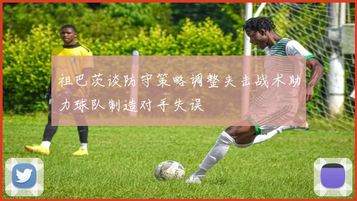 祖巴茨谈防守策略调整夹击战术助力球队制造对手失误